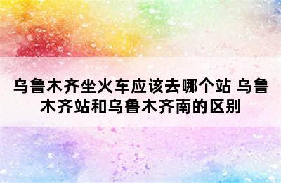 乌鲁木齐坐火车应该去哪个站 乌鲁木齐站和乌鲁木齐南的区别